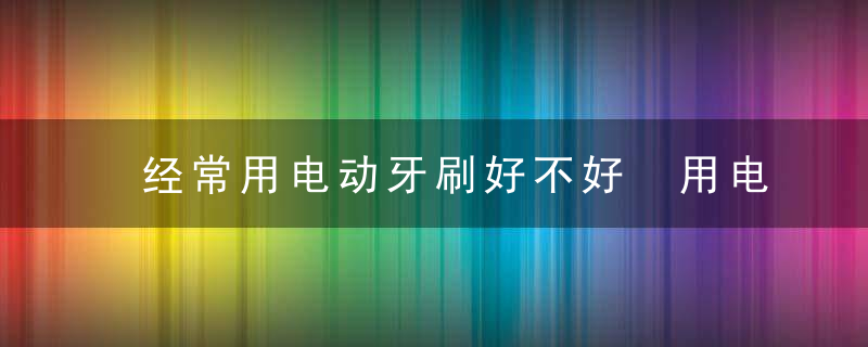 经常用电动牙刷好不好 用电动牙刷的几大优点盘点，经常用电动牙刷会怎么样